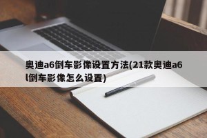 奥迪a6倒车影像设置方法(21款奥迪a6l倒车影像怎么设置)