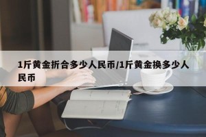 1斤黄金折合多少人民币/1斤黄金换多少人民币