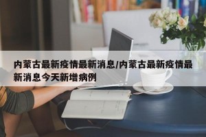 内蒙古最新疫情最新消息/内蒙古最新疫情最新消息今天新增病例