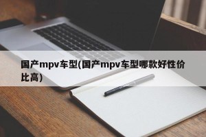 国产mpv车型(国产mpv车型哪款好性价比高)