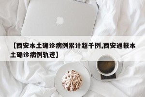 【西安本土确诊病例累计超千例,西安通报本土确诊病例轨迹】