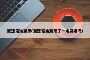 变速箱油变黑(变速箱油变黑了一定要换吗)