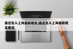 最近出入上海最新规定/最近出入上海最新规定要求