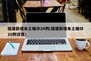 福建新增本土确诊20例(福建新增本土确诊20例详情)