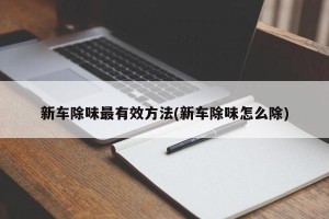新车除味最有效方法(新车除味怎么除)