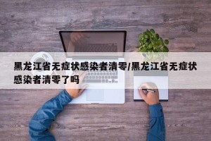 黑龙江省无症状感染者清零/黑龙江省无症状感染者清零了吗
