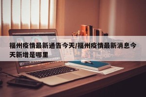 福州疫情最新通告今天/福州疫情最新消息今天新增是哪里