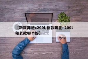 【新款奔驰c200l,新款奔驰c200l和老款哪个好】