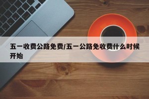 五一收费公路免费/五一公路免收费什么时候开始
