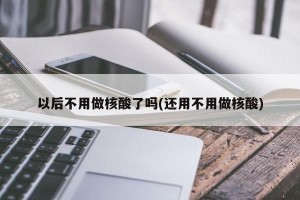 以后不用做核酸了吗(还用不用做核酸)