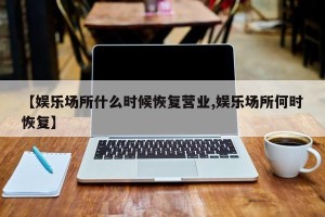 【娱乐场所什么时候恢复营业,娱乐场所何时恢复】