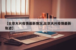 【北京大兴疫情最新情况,北京大兴疫情最新轨迹】