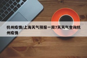 杭州疫情/上海天气预报一周7天天气查询杭州疫情