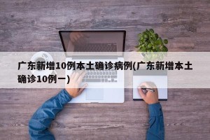 广东新增10例本土确诊病例(广东新增本土确诊10例一)