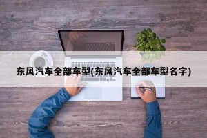 东风汽车全部车型(东风汽车全部车型名字)