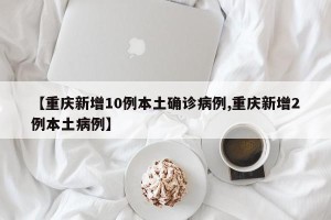 【重庆新增10例本土确诊病例,重庆新增2例本土病例】