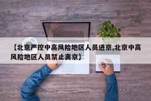 【北京严控中高风险地区人员进京,北京中高风险地区人员禁止离京】