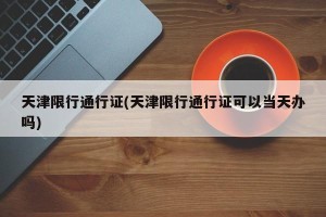 天津限行通行证(天津限行通行证可以当天办吗)