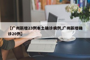 【广州新增23例本土确诊病例,广州新增确诊20例】