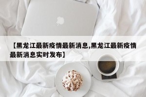 【黑龙江最新疫情最新消息,黑龙江最新疫情最新消息实时发布】