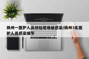 扬州一医护人员核检现场被感染/扬州3名医护人员感染细节