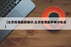 【北京疫情最新确诊,北京疫情最新确诊轨迹】