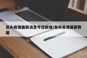 包头疫情最新消息今日新增/包头疫情最新数据