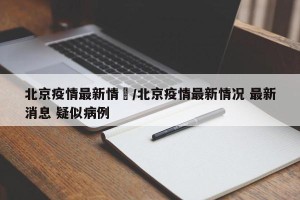 北京疫情最新情況/北京疫情最新情况 最新消息 疑似病例