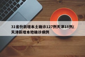 31省份新增本土确诊127例天津18例/天津新增本地确诊病例