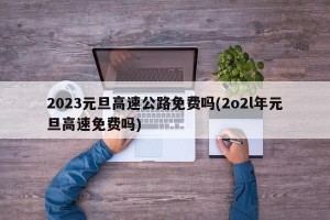 2023元旦高速公路免费吗(2o2l年元旦高速免费吗)