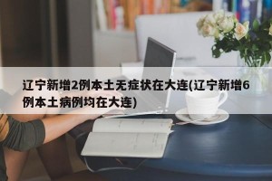辽宁新增2例本土无症状在大连(辽宁新增6例本土病例均在大连)