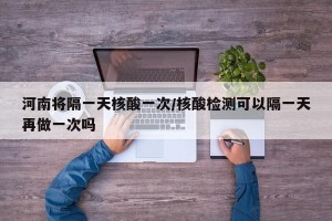河南将隔一天核酸一次/核酸检测可以隔一天再做一次吗
