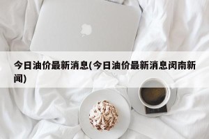 今日油价最新消息(今日油价最新消息闵南新闻)