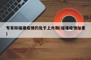 专家称福建疫情仍处于上升期(福建疫情加重)