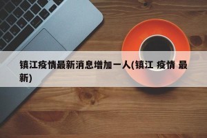镇江疫情最新消息增加一人(镇江 疫情 最新)