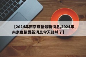【2024年南京疫情最新消息,2024年南京疫情最新消息今天封城了】