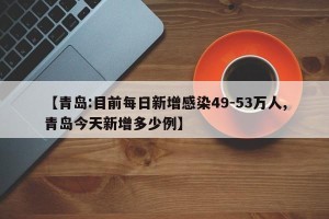 【青岛:目前每日新增感染49-53万人,青岛今天新增多少例】