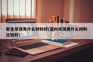 卧室吊顶用什么材料好(室内吊顶用什么材料比较好)