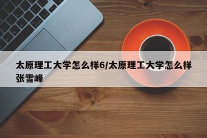 太原理工大学怎么样6/太原理工大学怎么样张雪峰