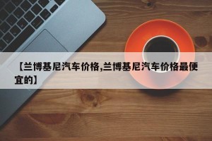 【兰博基尼汽车价格,兰博基尼汽车价格最便宜的】