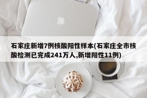 石家庄新增7例核酸阳性样本(石家庄全市核酸检测已完成241万人,新增阳性11例)