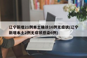 辽宁新增21例本土确诊16例无症状(辽宁新增本土2例无症状感染6例)