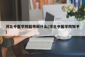 河北中医学院超市叫什么(河北中医学院知乎)