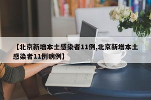 【北京新增本土感染者11例,北京新增本土感染者11例病例】