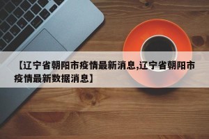 【辽宁省朝阳市疫情最新消息,辽宁省朝阳市疫情最新数据消息】