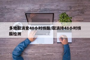 多地取消查48小时核酸/取消持48小时核酸检测