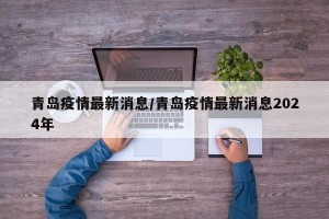 青岛疫情最新消息/青岛疫情最新消息2024年