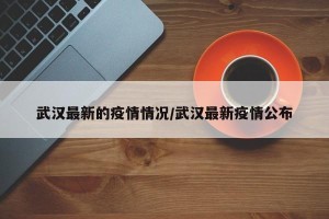 武汉最新的疫情情况/武汉最新疫情公布