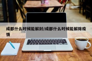 成都什么时候能解封/成都什么时候能解除疫情