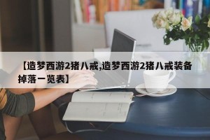 【造梦西游2猪八戒,造梦西游2猪八戒装备掉落一览表】